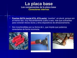 La placa base Los componentes de la placa base  Conectores internos Puertos SATA (serial ATA, ATA serie):  “puertos”, en plural, porque son al menos dos, muy frecuentemente cuatro o seis, más que suficientes para conectar discos duros y otros dispositivos de almacenamiento. Son inconfundibles por su forma de L, que impide que podamos conectarlos de forma incorrecta.  