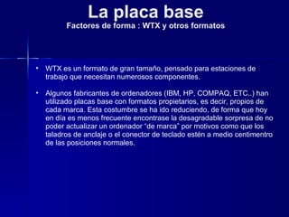 La placa base Factores de forma : WTX y otros formatos WTX es un formato de gran tamaño, pensado para estaciones de trabajo que necesitan numerosos componentes. Algunos fabricantes de ordenadores (IBM, HP, COMPAQ, ETC..) han utilizado placas base con formatos propietarios, es decir, propios de cada marca. Esta costumbre se ha ido reduciendo, de forma que hoy en día es menos frecuente encontrase la desagradable sorpresa de no poder actualizar un ordenador “de marca” por motivos como que los taladros de anclaje o el conector de teclado estén a medio centimentro de las posiciones normales. 
