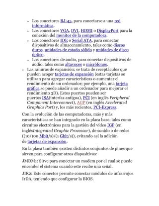 Los conectores RJ-45, para conectarse a una red
informática.
Los conectores VGA, DVI, HDMI o DisplayPort para la
conexión del monitor de la computadora.
Los conectores IDE o Serial ATA, para conectar
dispositivos de almacenamiento, tales como discos
duros, unidades de estado sólido y unidades de disco
óptico.
Los conectores de audio, para conectar dispositivos de
audio, tales como altavoces o micrófonos.
Las ranuras de expansión: se trata de receptáculos que
pueden acoger tarjetas de expansión (estas tarjetas se
utilizan para agregar características o aumentar el
rendimiento de un ordenador; por ejemplo, una tarjeta
gráfica se puede añadir a un ordenador para mejorar el
rendimiento 3D). Estos puertos pueden ser
puertos ISA(interfaz antigua), PCI (en inglés Peripheral
Component Interconnect), AGP (en inglés Accelerated
Graphics Port) y, los más recientes, PCI-Express.
Con la evolución de las computadoras, más y más
características se han integrado en la placa base, tales como
circuitos electrónicos para la gestión del vídeo IGP (en
inglésIntegrated Graphic Processor), de sonido o de redes
((10/100 Mbit/s)/(1 Gbit/s)), evitando así la adición
de tarjetas de expansión.
En la placa también existen distintos conjuntos de pines que
sirven para configurar otros dispositivos:
JMDM1: Sirve para conectar un modem por el cual se puede
encender el sistema cuando este recibe una señal.
JIR2: Este conector permite conectar módulos de infrarrojos
IrDA, teniendo que configurar la BIOS.
 