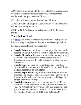 JBAT1: Se utiliza para poder borrar todas las configuraciones
que como usuario podemos modificar y restablecer las
configuraciones que vienen de fábrica.
JP20: Permite conectar audio en el panel frontal.
JFP1 Y JFP2: Se utiliza para la conexión de los interruptores
del panel frontal y los LEDs.
JUSB1 Y JUSB3: Es para conectar puertos USB del panel
frontal.
Tipos de bus[editar]
Los buses son espacios físicos que permiten el transporte de
información y energía entre dos puntos de la computadora.
Los buses generales son los siguientes:
Bus de datos: son las líneas de comunicación por donde
circulan los datos externos e internos del microprocesador.
Bus de dirección: línea de comunicación por donde viaja
la información específica sobre la localización de la
dirección de memoria del dato o dispositivo al que se hace
referencia.
Bus de control: línea de comunicación por donde se
controla el intercambio de información con un módulo de
la unidad central y los periféricos.
Bus de expansión: conjunto de líneas de comunicación
encargado de llevar el bus de datos, el bus de dirección y el
de control a la tarjeta de interfaz (entrada, salida) que se
agrega a la tarjeta principal.
Bus del sistema: todos los componentes de la CPU se
vinculan a través del bus de sistema, mediante distintos
tipos de datos el microprocesador y la memoria principal,
que también involucra a la memoria caché de nivel 2. La
velocidad de transferencia del bus de sistema está
 