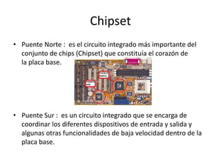 Chipset 
• Puente Norte : es el circuito integrado más importante del 
conjunto de chips (Chipset) que constituía el corazón de 
la placa base. 
• Puente Sur : es un circuito integrado que se encarga de 
coordinar los diferentes dispositivos de entrada y salida y 
algunas otras funcionalidades de baja velocidad dentro de la 
placa base. 
 
