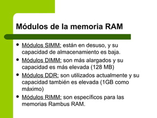 Módulos de la memoria RAM
 Módulos SIMM: están en desuso, y su
capacidad de almacenamiento es baja.
 Módulos DIMM: son más alargados y su
capacidad es más elevada (128 MB)
 Módulos DDR: son utilizados actualmente y su
capacidad también es elevada (1GB como
máximo)
 Módulos RIMM: son específicos para las
memorias Rambus RAM.
 