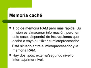 Memoria caché
 Tipo de memoria RAM pero más rápida. Su
misión es almacenar información, pero, en
este caso, dispondrá de instrucciones que
acaba o vaya a utilizar el microprocesador.
Está situado entre el microprocesador y la
memoria RAM.
 Hay dos tipos: externa/segundo nivel o
interna/primer nivel.
 