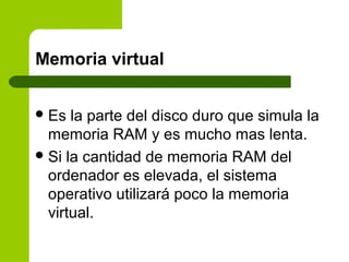 Memoria virtual
Es la parte del disco duro que simula la
memoria RAM y es mucho mas lenta.
Si la cantidad de memoria RAM del
ordenador es elevada, el sistema
operativo utilizará poco la memoria
virtual.
 