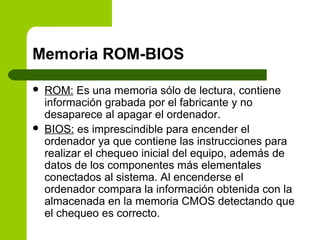 Memoria ROM-BIOS
 ROM: Es una memoria sólo de lectura, contiene
información grabada por el fabricante y no
desaparece al apagar el ordenador.
 BIOS: es imprescindible para encender el
ordenador ya que contiene las instrucciones para
realizar el chequeo inicial del equipo, además de
datos de los componentes más elementales
conectados al sistema. Al encenderse el
ordenador compara la información obtenida con la
almacenada en la memoria CMOS detectando que
el chequeo es correcto.
 
