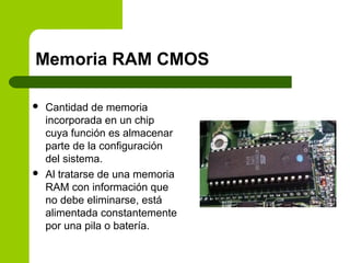 Memoria RAM CMOS
 Cantidad de memoria
incorporada en un chip
cuya función es almacenar
parte de la configuración
del sistema.
 Al tratarse de una memoria
RAM con información que
no debe eliminarse, está
alimentada constantemente
por una pila o batería.
 