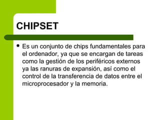 CHIPSET
 Es un conjunto de chips fundamentales para
el ordenador, ya que se encargan de tareas
como la gestión de los periféricos externos
ya las ranuras de expansión, así como el
control de la transferencia de datos entre el
microprocesador y la memoria.
 