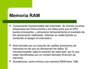 Memoria RAM
 Componente imprescindible del ordenador. Su función es tener
preparadas las instrucciones y los datos para que la CPU
pueda procesarlos, y almacenar temporalmente el resultado de
las operaciones realizadas. Además es volátil (pierde su
contenido al apagar el ordenador).
 Esta formado por un conjunto de casillas (posiciones de
memoria) en las que se almacenan los datos. El
microprocesador sabe la posición de cada dato, por lo que
están identificadas por un número llamado dirección de
memoria.
 Actualmente, como mínimo una memoria RAM tiene 1GB.
 