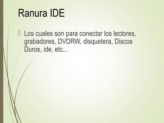 Ranura IDE
 Los cuales son para conectar los lectores,
grabadores, DVDRW, disquetera, Discos
Duros, ide, etc...
 