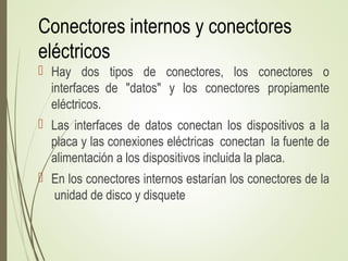 Conectores internos y conectores
eléctricos
 Hay dos tipos de conectores, los conectores o
interfaces de "datos" y los conectores propiamente
eléctricos.
 Las interfaces de datos conectan los dispositivos a la
placa y las conexiones eléctricas conectan la fuente de
alimentación a los dispositivos incluida la placa.
 En los conectores internos estarían los conectores de la
unidad de disco y disquete
 
