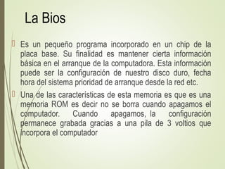 La Bios
 Es un pequeño programa incorporado en un chip de la
placa base. Su finalidad es mantener cierta información
básica en el arranque de la computadora. Esta información
puede ser la configuración de nuestro disco duro, fecha
hora del sistema prioridad de arranque desde la red etc.
 Una de las características de esta memoria es que es una
memoria ROM es decir no se borra cuando apagamos el
computador. Cuando apagamos, la configuración
permanece grabada gracias a una pila de 3 voltios que
incorpora el computador
 