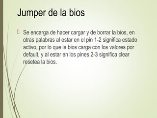 Jumper de la bios
 Se encarga de hacer cargar y de borrar la bios, en
otras palabras al estar en el pin 1-2 significa estado
activo, por lo que la bios carga con los valores por
default, y al estar en los pines 2-3 significa clear
resetea la bios.
 