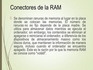 Conectores de la RAM
 Se denominan ranuras de memoria al lugar en la placa
donde se colocan las memorias. El número de
ranuras no es fijo depende de la placa madre. Se
utiliza para almacenar datos mientras se ejecuta el
ordenador; sin embargo, los contenidos se eliminan al
apagarse o reiniciarse el ordenador, a diferencia de los
dispositivos de almacenamiento masivo como los
discos duros, que mantienen la información de manera
segura, incluso cuando el ordenador se encuentra
apagado. Esta es la razón por la que la memoria RAM
se conoce como "volátil".
 