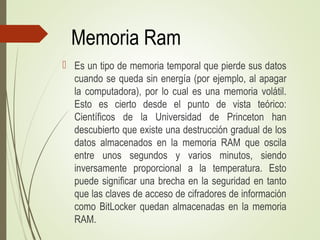 Memoria Ram
 Es un tipo de memoria temporal que pierde sus datos
cuando se queda sin energía (por ejemplo, al apagar
la computadora), por lo cual es una memoria volátil.
Esto es cierto desde el punto de vista teórico:
Científicos de la Universidad de Princeton han
descubierto que existe una destrucción gradual de los
datos almacenados en la memoria RAM que oscila
entre unos segundos y varios minutos, siendo
inversamente proporcional a la temperatura. Esto
puede significar una brecha en la seguridad en tanto
que las claves de acceso de cifradores de información
como BitLocker quedan almacenadas en la memoria
RAM.
 
