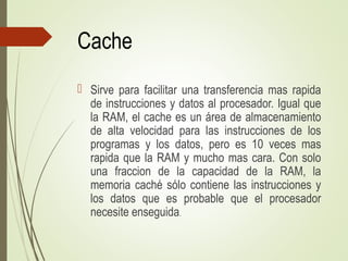 Cache
 Sirve para facilitar una transferencia mas rapida
de instrucciones y datos al procesador. Igual que
la RAM, el cache es un área de almacenamiento
de alta velocidad para las instrucciones de los
programas y los datos, pero es 10 veces mas
rapida que la RAM y mucho mas cara. Con solo
una fraccion de la capacidad de la RAM, la
memoria caché sólo contiene las instrucciones y
los datos que es probable que el procesador
necesite enseguida.
 
