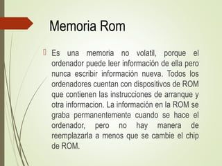 Memoria Rom
 Es una memoria no volatil, porque el
ordenador puede leer información de ella pero
nunca escribir información nueva. Todos los
ordenadores cuentan con dispositivos de ROM
que contienen las instrucciones de arranque y
otra informacion. La información en la ROM se
graba permanentemente cuando se hace el
ordenador, pero no hay manera de
reemplazarla a menos que se cambie el chip
de ROM.
 