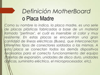 Definición MotherBoard
o Placa Madre
Como su nombre lo indica, la placa madre, es una serie
de placas plásticas fabricadas a base de un material
llamado "pertinax", el cuál es insensible al calor y muy
resistente. En estas placas se encuentran una gran
cantidad de líneas eléctricas (Buses), que interconectan
diferentes tipos de conectores soldados a las mismas. A
esta placa se conectan todos los demás dispositivos
necesarios para el correcto funcionamiento del equipo
(tarjetas de expansión, unidades de disco duro, unidades
ópticas, suministro eléctrico, el microprocesador, etc).
 