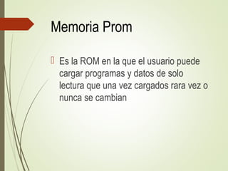 Memoria Prom
 Es la ROM en la que el usuario puede
cargar programas y datos de solo
lectura que una vez cargados rara vez o
nunca se cambian
 