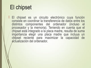 El chipset
 El chipset es un circuito electrónico cuya función
consiste en coordinar la transferencia de datos entre los
distintos componentes del ordenador (incluso el
procesador y la memoria). Teniendo en cuenta que el
chipset está integrado a la placa madre, resulta de suma
importancia elegir una placa madre que incluya un
chipset reciente para maximizar la capacidad de
actualización del ordenador.
 