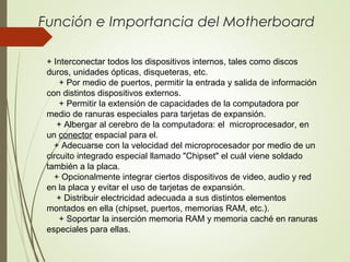 Función e Importancia del Motherboard
+ Interconectar todos los dispositivos internos, tales como discos
duros, unidades ópticas, disqueteras, etc.
+ Por medio de puertos, permitir la entrada y salida de información
con distintos dispositivos externos.
+ Permitir la extensión de capacidades de la computadora por
medio de ranuras especiales para tarjetas de expansión.
+ Albergar al cerebro de la computadora: el microprocesador, en
un conector espacial para el.
+ Adecuarse con la velocidad del microprocesador por medio de un
circuito integrado especial llamado "Chipset" el cuál viene soldado
también a la placa.
+ Opcionalmente integrar ciertos dispositivos de video, audio y red
en la placa y evitar el uso de tarjetas de expansión.
+ Distribuir electricidad adecuada a sus distintos elementos
montados en ella (chipset, puertos, memorias RAM, etc.).
+ Soportar la inserción memoria RAM y memoria caché en ranuras
especiales para ellas.
 