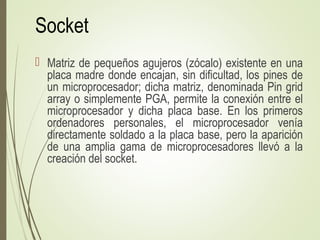 Socket
 Matriz de pequeños agujeros (zócalo) existente en una
placa madre donde encajan, sin dificultad, los pines de
un microprocesador; dicha matriz, denominada Pin grid
array o simplemente PGA, permite la conexión entre el
microprocesador y dicha placa base. En los primeros
ordenadores personales, el microprocesador venía
directamente soldado a la placa base, pero la aparición
de una amplia gama de microprocesadores llevó a la
creación del socket.
 