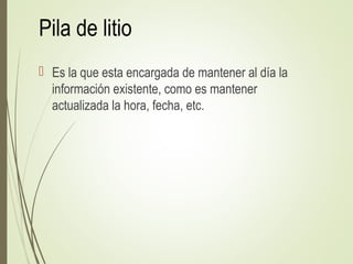 Pila de litio
 Es la que esta encargada de mantener al día la
información existente, como es mantener
actualizada la hora, fecha, etc.
 