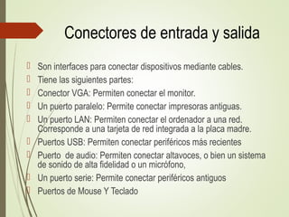 Conectores de entrada y salida
 Son interfaces para conectar dispositivos mediante cables.
 Tiene las siguientes partes:
 Conector VGA: Permiten conectar el monitor.
 Un puerto paralelo: Permite conectar impresoras antiguas.
 Un puerto LAN: Permiten conectar el ordenador a una red.
Corresponde a una tarjeta de red integrada a la placa madre.
 Puertos USB: Permiten conectar periféricos más recientes
 Puerto de audio: Permiten conectar altavoces, o bien un sistema
de sonido de alta fidelidad o un micrófono,
 Un puerto serie: Permite conectar periféricos antiguos
 Puertos de Mouse Y Teclado
 
