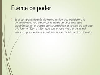 Fuente de poder
 Es el componente eléctrico/electrónico que transforma la
corriente de la red eléctrica, a través de unos procesos
electrónicos en el que se consigue reducir la tensión de entrada
a la fuente (220v o 125v) que son los que nos otorga la red
eléctrica por medio un transformador en bobina a 5 a 12 voltios
 
