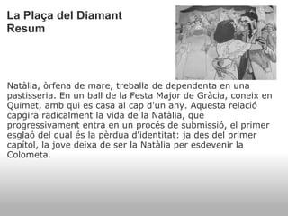 La Plaça del Diamant Resum Natàlia, òrfena de mare, treballa de dependenta en una pastisseria. En un ball de la Festa Major de Gràcia, coneix en Quimet, amb qui es casa al cap d'un any. Aquesta relació capgira radicalment la vida de la Natàlia, que progressivament entra en un procés de submissió, el primer esglaó del qual és la pèrdua d'identitat: ja des del primer capítol, la jove deixa de ser la Natàlia per esdevenir la Colometa.    