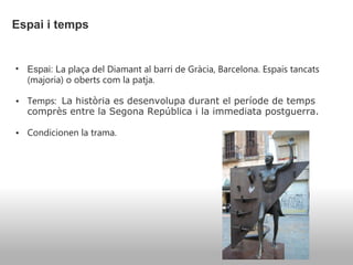   Espai i temps   Espai: L a plaça del Diamant al barri de Gràcia, Barcelona. Espais tancats (majoria) o oberts com la patja. Temps:    La història es desenvolupa durant el període de temps comprès entre la Segona República i la immediata postguerra.  Condicionen la trama. 