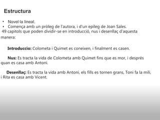 Estructura   Novel·la lineal. Comença amb un pròleg de l'autora, i d'un epíleg de Joan Sales.     49 capitols que poden dividir-se en introducció, nus i desenllaç d'aquesta manera:                                            Introduccio:  Colometa i Quimet es coneixen, i finalment es casen.         Nus:  Es tracta la vida de Colometa amb Quimet fins que es mor, i després quan es casa amb Antoni.       Desenllaç:  Es tracta la vida amb Antoni, els fills es tornen grans, Toni fa la mili, i Rita es casa amb Vicent. 
