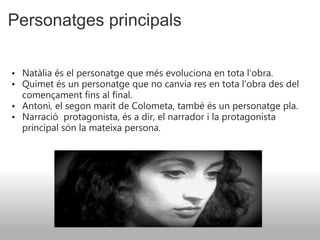 Personatges principals Natàlia és el personatge que més evoluciona en tota l'obra. Quimet és un personatge que no canvia res en tota l'obra des del començament fins al final. Antoni, el segon marit de Colometa, també és un personatge pla. Narració    protagonista, és a dir, el narrador i la protagonista principal són la mateixa persona.  