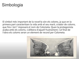 Simbologia El símbol més important de la novel·la són els coloms, ja que en la primera part caracteritzen la vida amb el seu marit, criador de coloms, que fins i tot l' imposarà el nom de Colometa. Quan la protagonista acaba amb els coloms, s'allibera d'aquell frustrament. I al final de l'obra els coloms seran un element de record per Colometa.   