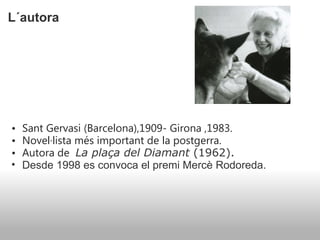 L´autora  Sant Gervasi (Barcelona),1909- Girona ,1983. Novel·lista més important de la postgerra. Autora de    La plaça del Diamant  (1962). Desde 1998 es convoca el premi Mercè Rodoreda. 