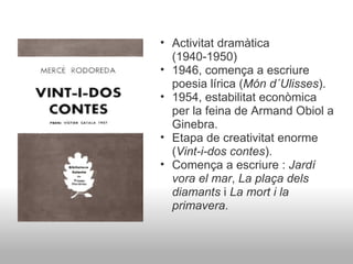 Activitat dramàtica (1940-1950) 1946, comença a escriure poesia lírica ( Món d´Ulisses ). 1954, estabilitat econòmica per la feina de Armand Obiol a Ginebra. Etapa de creativitat enorme ( Vint-i-dos contes ). Comença a escriure :  Jardí vora el mar ,  La plaça dels diamants  i  La mort i la primavera . 