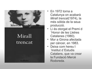 En 1972 torna a Catalunya on acabarà  Mirall trencat (1974), la més sólida de la seua producció. Li és otorgat el Premi d´Honor de les Lletres Catalanes (1980). Mor a Girona afectada per càncer, en 1983. Deixa com hereu l´Institut d´Estudis Catalans, que va crear la Fundació Mercè Rodoreda. 