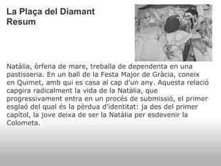 La Plaça del Diamant
Resum



Natàlia, òrfena de mare, treballa de dependenta en una
pastisseria. En un ball de la Festa Major de Gràcia, coneix
en Quimet, amb qui es casa al cap d'un any. Aquesta relació
capgira radicalment la vida de la Natàlia, que
progressivament entra en un procés de submissió, el primer
esglaó del qual és la pèrdua d'identitat: ja des del primer
capítol, la jove deixa de ser la Natàlia per esdevenir la
Colometa.
 