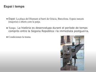 Espai i temps


 ● Espai: La plaça del Diamant al barri de Gràcia, Barcelona. Espais tancats
   (majoria) o oberts com la patja.

 ● Temps: La història es desenvolupa durant el període de temps
   comprès entre la Segona República i la immediata postguerra.

 ● Condicionen la trama.
 