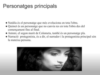 Personatges principals

 ● Natàlia és el personatge que més evoluciona en tota l'obra.
 ● Quimet és un personatge que no canvia res en tota l'obra des del
   començament fins al final.
 ● Antoni, el segon marit de Colometa, també és un personatge pla.
 ● Narració protagonista, és a dir, el narrador i la protagonista principal són
   la mateixa persona.
 