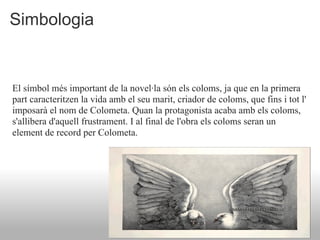 Simbologia


El símbol més important de la novel·la són els coloms, ja que en la primera
part caracteritzen la vida amb el seu marit, criador de coloms, que fins i tot l'
imposarà el nom de Colometa. Quan la protagonista acaba amb els coloms,
s'allibera d'aquell frustrament. I al final de l'obra els coloms seran un
element de record per Colometa.
 