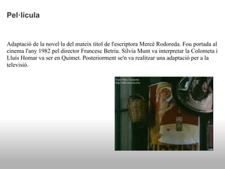 Pel·lícula


Adaptació de la novel·la del mateix títol de l'escriptora Mercè Rodoreda. Fou portada al
cinema l'any 1982 pel director Francesc Betriu. Sílvia Munt va interpretar la Colometa i
Lluís Homar va ser en Quimet. Posteriorment se'n va realitzar una adaptació per a la
televisió.
 