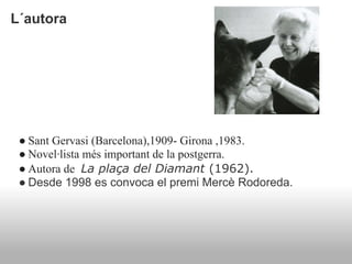 L´autora




 ● Sant Gervasi (Barcelona),1909- Girona ,1983.
 ● Novel·lista més important de la postgerra.
 ● Autora de La plaça del Diamant (1962).
 ● Desde 1998 es convoca el premi Mercè Rodoreda.
 