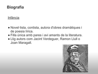 Biografia

Infància


● Novel·lista, contista, autora d'obres dramàtiques i
  de poesia lírica.
● Filla única amb pares i avi amants de la literatura.
● Llig autors com Jacint Verdeguer, Ramon Llull o
  Joan Maragall.
 