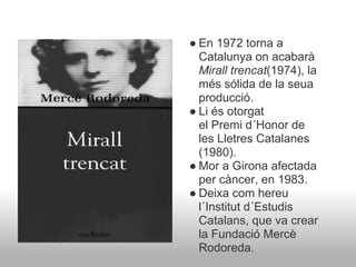 ● En 1972 torna a
  Catalunya on acabarà
  Mirall trencat(1974), la
  més sólida de la seua
  producció.
● Li és otorgat
  el Premi d´Honor de
  les Lletres Catalanes
  (1980).
● Mor a Girona afectada
  per càncer, en 1983.
● Deixa com hereu
  l´Institut d´Estudis
  Catalans, que va crear
  la Fundació Mercè
  Rodoreda.
 