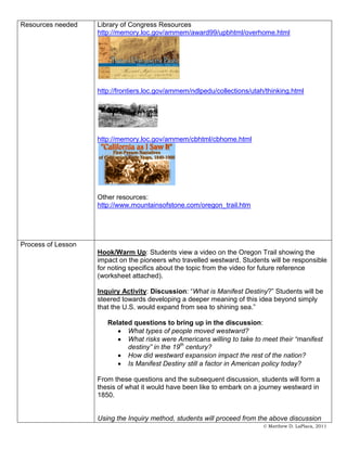 Resources needed    Library of Congress Resources
                    http://memory.loc.gov/ammem/award99/upbhtml/overhome.html




                    http://frontiers.loc.gov/ammem/ndlpedu/collections/utah/thinking.html




                    http://memory.loc.gov/ammem/cbhtml/cbhome.html




                    Other resources:
                    http://www.mountainsofstone.com/oregon_trail.htm




Process of Lesson
                    Hook/Warm Up: Students view a video on the Oregon Trail showing the
                    impact on the pioneers who travelled westward. Students will be responsible
                    for noting specifics about the topic from the video for future reference
                    (worksheet attached).

                    Inquiry Activity: Discussion: “What is Manifest Destiny?” Students will be
                    steered towards developing a deeper meaning of this idea beyond simply
                    that the U.S. would expand from sea to shining sea.”

                       Related questions to bring up in the discussion:
                             What types of people moved westward?
                             What risks were Americans willing to take to meet their “manifest
                             destiny” in the 19th century?
                             How did westward expansion impact the rest of the nation?
                             Is Manifest Destiny still a factor in American policy today?

                    From these questions and the subsequent discussion, students will form a
                    thesis of what it would have been like to embark on a journey westward in
                    1850.


                    Using the Inquiry method, students will proceed from the above discussion
                                                                           © Matthew D. LaPlaca, 2011
 