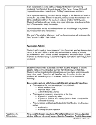 to an exploration of some first-hand accounts from travelers moving
                    westward, (use handout: From the journal of John Furmes Cobbey, 1850) and
                    respond to questions regarding Mr. Cobbey’s experiences and fears.

                    On a separate class day, students will be brought to the Resource Center or
                    Computer Lab and be directed to several primary source documents on the
                    LOC website (linked from the teacher’s website or other hot-link page).
                    Students will select relevant entries and explore the sites and documents in
                    light of the previous day’s discussion.

                    -Honors students will be asked to bookmark an actual image of a primary
                    source document and transcribe it.

                    The goal of the student “discovery task” on the computers will be to compile
                    their “source booklet.” (see below)



                    Application Activity:

                    Students will compile a “source booklet” from America’s westward expansion
                    period in the mid-1800’s in which they will annotate a variety of primary
                    source material. This “source booklet” will serve as a basis for each student
                    to create a simulated diary or journal telling the story of one person’s journey
                    westward.



Evaluation          Student journals will be evaluated based on a rubric designed to identify
                    specific traits common to actual journals from the time period studied.
                    Students will participate in identifying these common traits and incorporate
                    them into a rubric. The rubric will therefore vary from class to class as
                    students will have design input. However, the rubric must assess the
                    following:

                    Successful students will demonstrate the following understandings:
                         The impact of the journey westward on individuals
                             o Fears and emotions
                             o Physical wear & tear
                             o Attitude towards America
                         The impact of expansion on America at the time
                             o Population growth/migration
                             o Expansion, politics, and slavery (honors level, connected to
                                 additional lessons)
                         The immediate and lasting effects of Manifest Destiny on American
                         history
                             o Anticipation
                             o Consequence of migration

Possibilities for   How can this lesson be adapted for different learners (Visual, Spatial,
Differentiation     etc.) or different classes (Honors, Special Education, English Language
                                                                             © Matthew D. LaPlaca, 2011
 