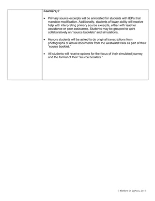 Learners)?

  Primary source excerpts will be annotated for students with IEPs that
  mandate modification. Additionally, students of lower ability will receive
  help with interpreting primary source excerpts, either with teacher
  assistance or peer assistance. Students may be grouped to work
  collaboratively on “source booklets” and simulations.

  Honors students will be asked to do original transcriptions from
  photographs of actual documents from the westward trails as part of their
  “source booklet.”

  All students will receive options for the focus of their simulated journey
  and the format of their “source booklets.”




                                                        © Matthew D. LaPlaca, 2011
 