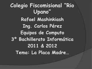 Colegio Fiscomisional “Rio Upano” Rafael Mashinkiash Ing. Carlos Pérez  Equipos de Computo 3º Bachillerato Informática 2011 & 2012 Tema: La Placa Madre… 