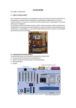 LA PLACA MADRE
Por:wilber A.Figueroa Q.
1.- ¿Qué esla placa madre?
Es el componente principal de un ordenador en ella se encuentra los circuitos principales el
procesador y es la determina la velocidad, la confiabilidad y estabilidad de un sistema.
La placa madre es el sistema y el puente de comunicación entre el procesador y las demás
partes que la componen.
La placabase,tambiénconocidacomoplacamadre o placaprincipal (eninglés motherboard o
mainboard) es una tarjeta de circuito impreso a la que se conectan los componentes que
constituyen la computadora. Es una parte fundamental para armar cualquier computadora
personal de escritorio o portátil.
2.- ¿componentesde la Placa Madre?
Una placa base típica Está formadade lossiguientescomponentes:
 Conectoresde alimentaciónde energíaeléctrica.
 Zócalo/sde CPU (monoprocesadoromultiprocesador).
 Ranuras de RAM.
 Chipset.
 
