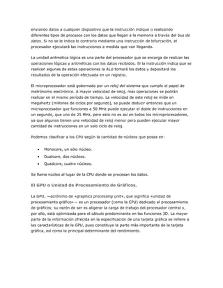 enviando datos a cualquier dispositivo que la instrucción indique o realizando
diferentes tipos de procesos con los datos que llegan a la memoria a través del bus de
datos. Si no se le indica lo contrario mediante una instrucción de bifurcación, el
procesador ejecutará las instrucciones a medida que van llegando.
La unidad aritmética lógica es una parte del procesador que se encarga de realizar las
operaciones lógicas y aritméticas con los datos recibidos. Si la instrucción indica que se
realicen algunas de estas operaciones la ALU tomará los datos y depositará los
resultados de la operación efectuada en un registro.
El microprocesador está gobernado por un reloj del sistema que cumple el papel de
metrónomo electrónico. A mayor velocidad de reloj, más operaciones se podrán
realizar en el mismo período de tiempo. La velocidad de este reloj se mide en
megahertz (millones de ciclos por segundo), se puede deducir entonces que un
microprocesador que funciones a 50 MHz puede ejecutar el doble de instrucciones en
un segundo, que uno de 25 MHz, pero esto no es así en todos los microprocesadores,
ya que algunos tienen una velocidad de reloj menor pero pueden ejecutar mayor
cantidad de instrucciones en un solo ciclo de reloj.
Podemos clasificar a los CPU según la cantidad de núcleos que posea en:
Monocore, un sólo núcleo.
Dualcore, dos núcleos.
Quadcore, cuatro núcleos.
Se llama núcleo al lugar de la CPU donde se procesan los datos.

El GPU o Unidad de Procesamiento de Gráficos.
La GPU, —acrónimo de «graphics processing unit», que significa «unidad de
procesamiento gráfico»— es un procesador (como la CPU) dedicado al procesamiento
de gráficos; su razón de ser es aligerar la carga de trabajo del procesador central y,
por ello, está optimizada para el cálculo predominante en las funciones 3D. La mayor
parte de la información ofrecida en la especificación de una tarjeta gráfica se refiere a
las características de la GPU, pues constituye la parte más importante de la tarjeta
gráfica, así como la principal determinante del rendimiento.

 